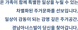 온 가족이 함께 특별한 일상을 누릴 수 있는 차별화된 주거문화를 선보입니다. 일상이 감동이 되는 감명 깊은 주거공간. 경남아너스빌이 당신을 찾아갑니다.